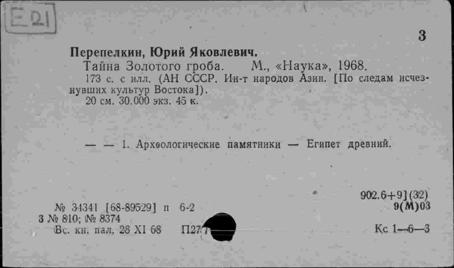 ﻿~1
з
Перепелкин, Юрий Яковлевич.
Тайна Золотого гроба. М., «Наука», 1968.
173 с. с илл. (АН СССР. Ин-т народов Азии. [По следам исчезнувших культур Востока]).
20 см. 30.000 экз. 45 к.
— — 1. Археологические памятники — Египет древний.
31341 [68-89529] п 6-2
№
3 № 810; № 8374
Sc. кн. пал, 28 XI 68
902.6+9] (32)
9(М)03
Кс 1—^6—3